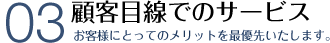 顧客目線でのサービス 最高のメリットとサービスをご提供いたします。