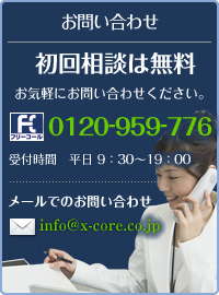 お問い合わせ
初回相談は無料
お気軽にお問い合わせください。
フリーコール 0120-959-776
受付時間　9：30～19：00
※土日祝日は定休日です。
メールでのお問い合わせ
info@x-core.co.jp